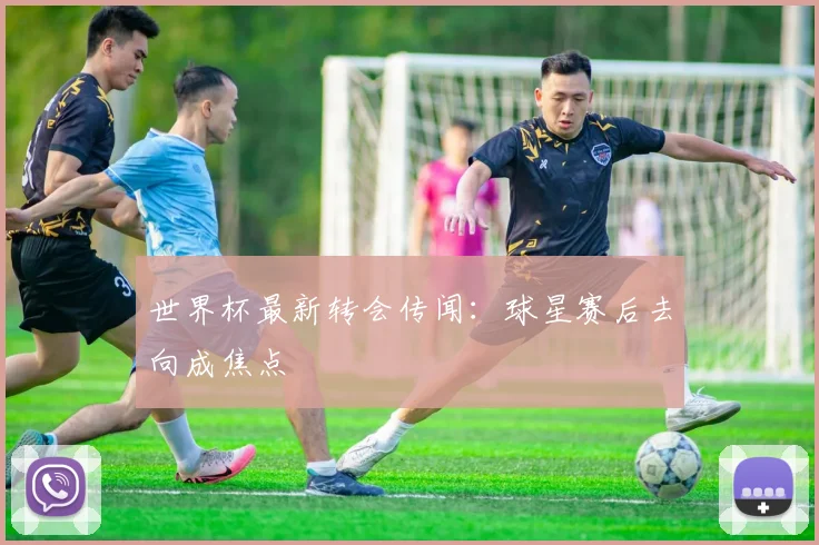 世界杯最新转会传闻：球星赛后去向成焦点